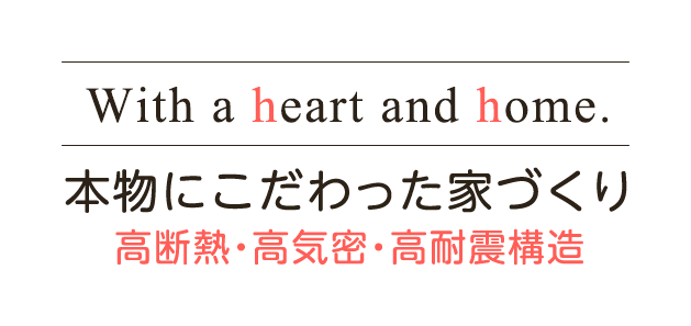 With a heart and home. 本物にこだわった家づくり 高断熱・高気密・高耐震構造